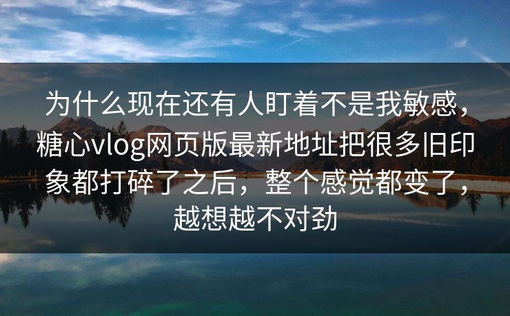 为什么现在还有人盯着不是我敏感，糖心vlog网页版最新地址把很多旧印象都打碎了之后，整个感觉都变了，越想越不对劲