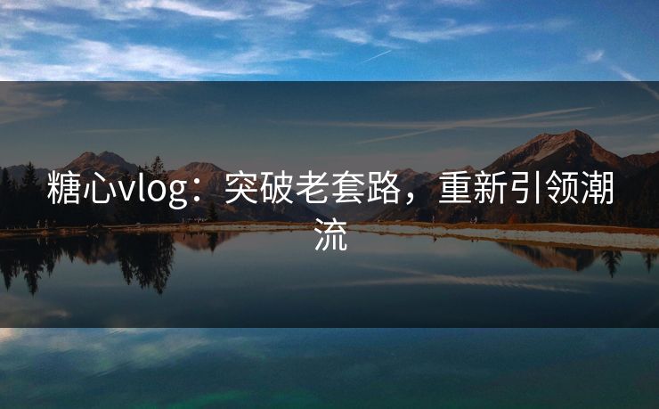 糖心vlog：突破老套路，重新引领潮流