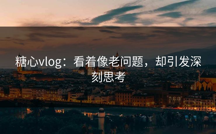 糖心vlog：看着像老问题，却引发深刻思考