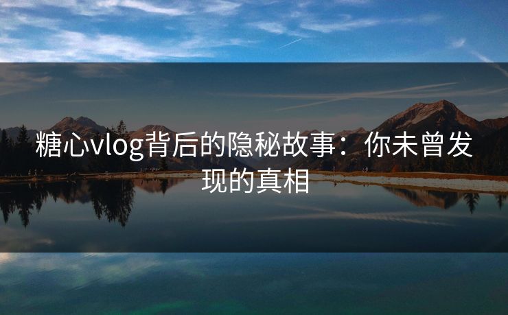 糖心vlog背后的隐秘故事：你未曾发现的真相