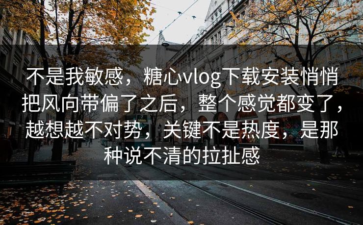不是我敏感，糖心vlog下载安装悄悄把风向带偏了之后，整个感觉都变了，越想越不对势，关键不是热度，是那种说不清的拉扯感