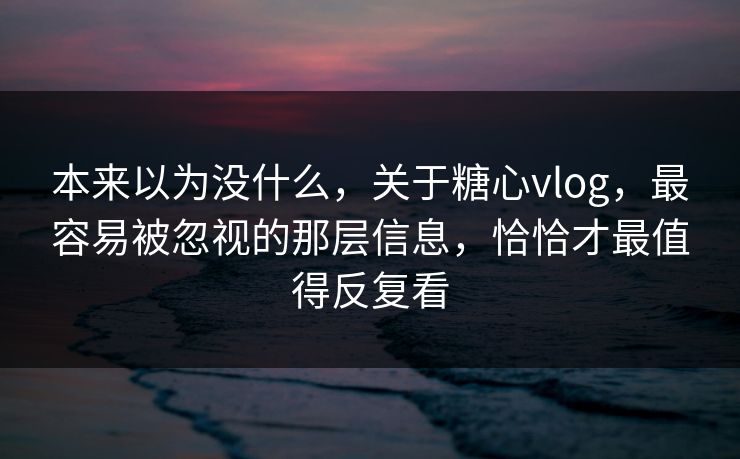 本来以为没什么，关于糖心vlog，最容易被忽视的那层信息，恰恰才最值得反复看