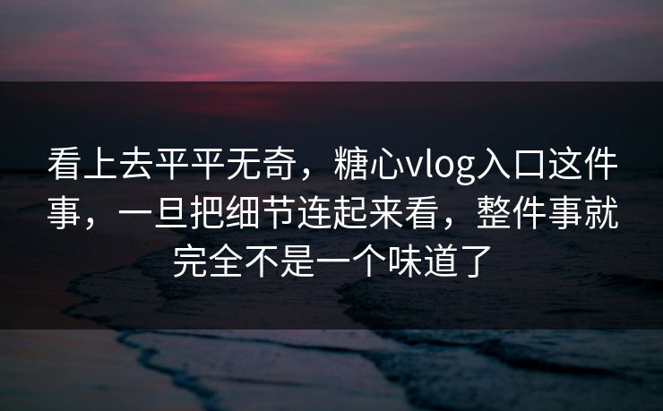 看上去平平无奇，糖心vlog入口这件事，一旦把细节连起来看，整件事就完全不是一个味道了