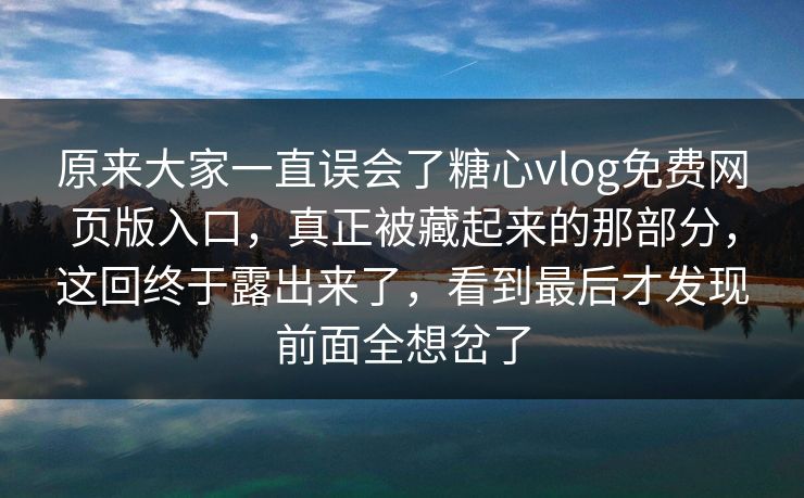 原来大家一直误会了糖心vlog免费网页版入口，真正被藏起来的那部分，这回终于露出来了，看到最后才发现前面全想岔了