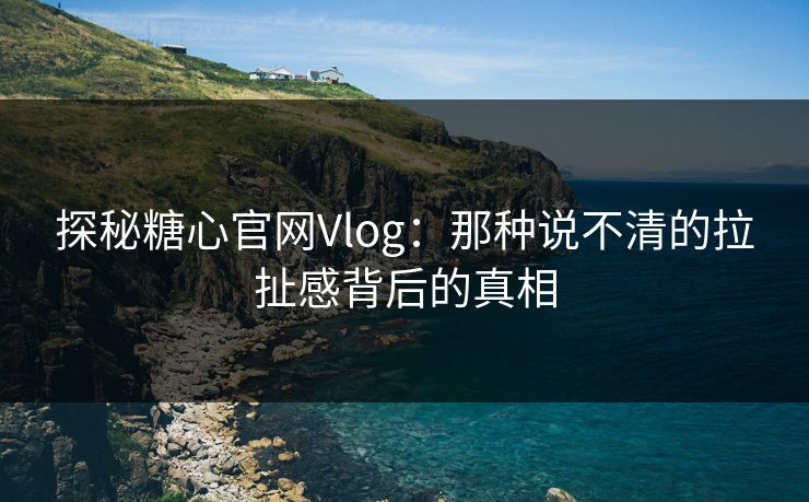 探秘糖心官网Vlog：那种说不清的拉扯感背后的真相