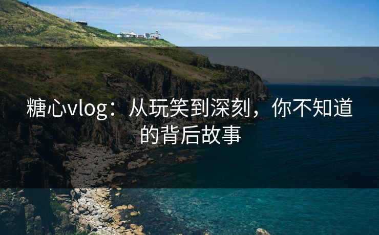 糖心vlog：从玩笑到深刻，你不知道的背后故事