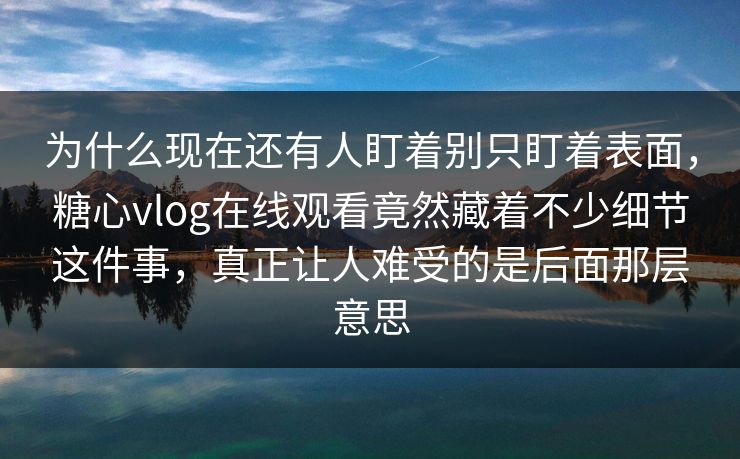 为什么现在还有人盯着别只盯着表面，糖心vlog在线观看竟然藏着不少细节这件事，真正让人难受的是后面那层意思