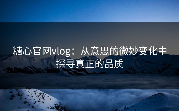 糖心官网vlog：从意思的微妙变化中探寻真正的品质