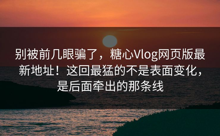 别被前几眼骗了，糖心Vlog网页版最新地址！这回最猛的不是表面变化，是后面牵出的那条线