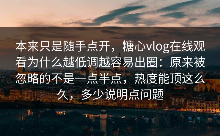 本来只是随手点开，糖心vlog在线观看为什么越低调越容易出圈：原来被忽略的不是一点半点，热度能顶这么久，多少说明点问题