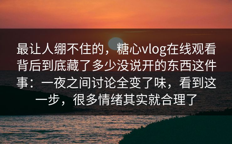 最让人绷不住的，糖心vlog在线观看背后到底藏了多少没说开的东西这件事：一夜之间讨论全变了味，看到这一步，很多情绪其实就合理了