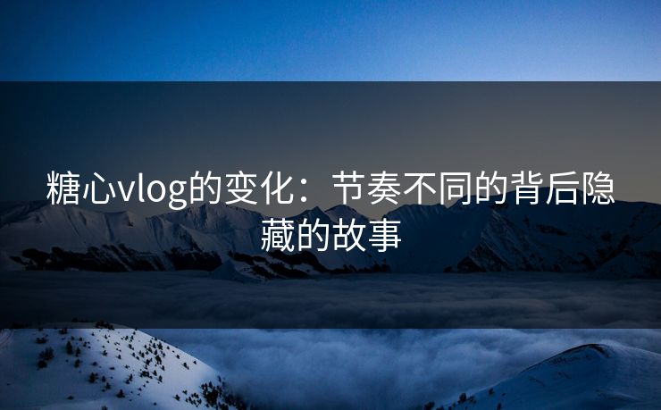 糖心vlog的变化：节奏不同的背后隐藏的故事