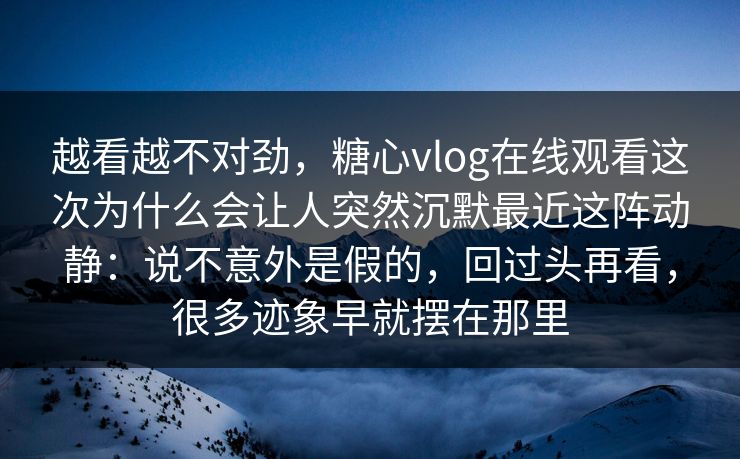 越看越不对劲，糖心vlog在线观看这次为什么会让人突然沉默最近这阵动静：说不意外是假的，回过头再看，很多迹象早就摆在那里