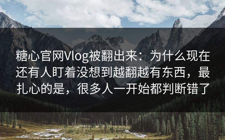 糖心官网Vlog被翻出来:为什么现在还有人盯着没想到越翻越有东西,最扎心的是,很多人一开始都判断错了 糖心官网Vlog被翻出来:为什么现在还有人盯着没想到越翻越有东西,最扎心的是,很多人一开始都判断错了