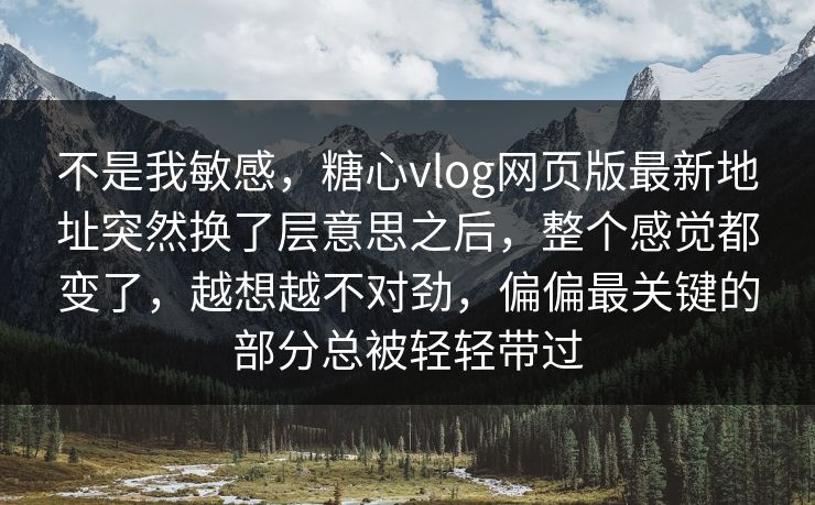 不是我敏感，糖心vlog网页版最新地址突然换了层意思之后，整个感觉都变了，越想越不对劲，偏偏最关键的部分总被轻轻带过