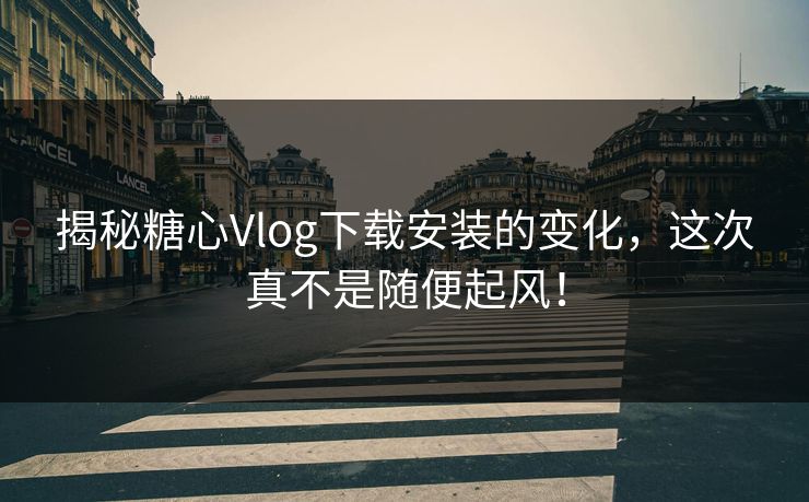 揭秘糖心Vlog下载安装的变化，这次真不是随便起风！
