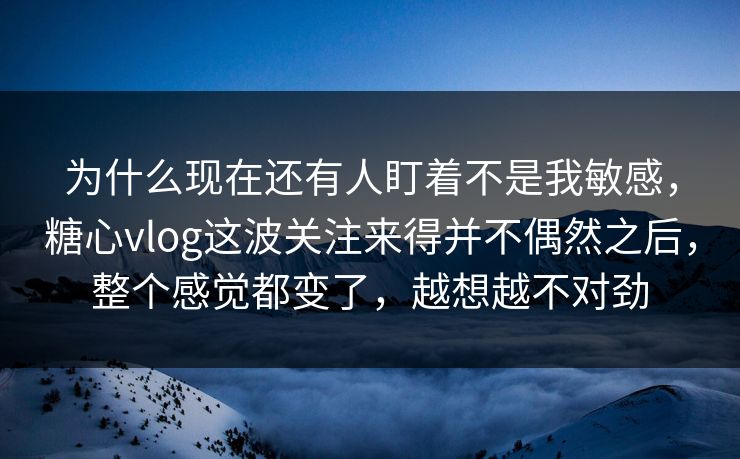 为什么现在还有人盯着不是我敏感，糖心vlog这波关注来得并不偶然之后，整个感觉都变了，越想越不对劲