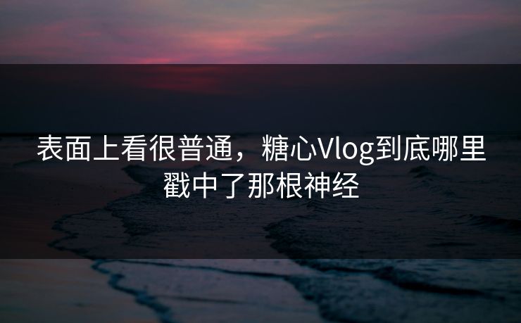 表面上看很普通，糖心Vlog到底哪里戳中了那根神经