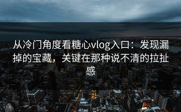 从冷门角度看糖心vlog入口：发现漏掉的宝藏，关键在那种说不清的拉扯感