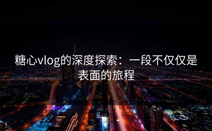 糖心vlog的深度探索：一段不仅仅是表面的旅程