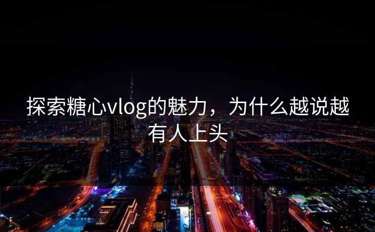 探索糖心vlog的魅力，为什么越说越有人上头