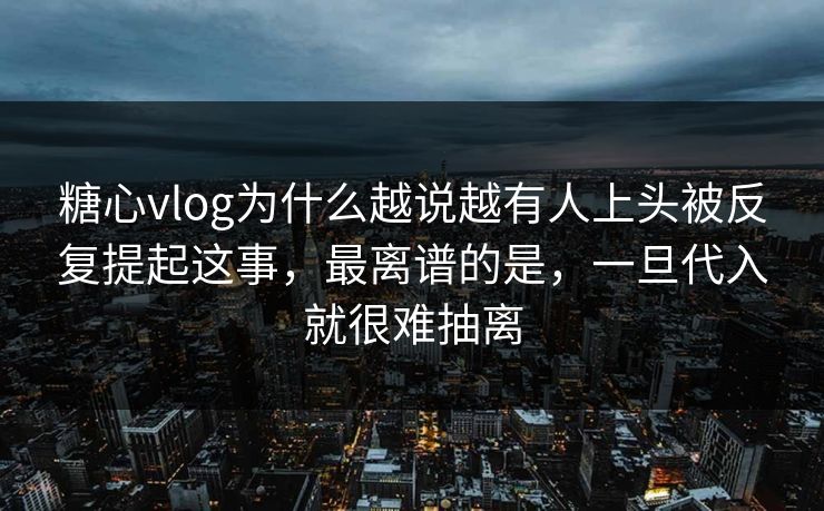 糖心vlog为什么越说越有人上头被反复提起这事，最离谱的是，一旦代入就很难抽离