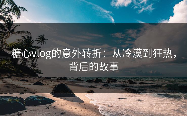 糖心vlog的意外转折：从冷漠到狂热，背后的故事