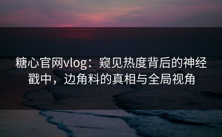 糖心官网vlog：窥见热度背后的神经戳中，边角料的真相与全局视角