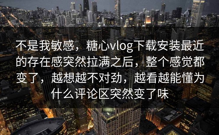 不是我敏感，糖心vlog下载安装最近的存在感突然拉满之后，整个感觉都变了，越想越不对劲，越看越能懂为什么评论区突然变了味