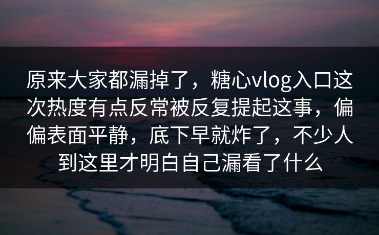 原来大家都漏掉了，糖心vlog入口这次热度有点反常被反复提起这事，偏偏表面平静，底下早就炸了，不少人到这里才明白自己漏看了什么